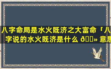 八字命局是水火既济之大富命「八字说的水火既济是什么 🌻 意思」